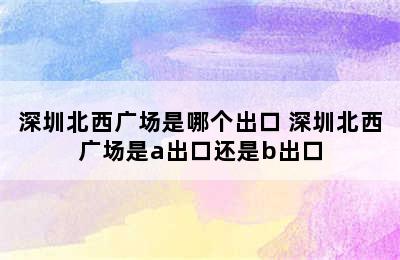 深圳北西广场是哪个出口 深圳北西广场是a出口还是b出口